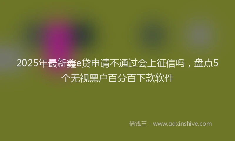 2025年最新鑫e贷申请不通过会上征信吗，盘点5个无视黑户百分百下款软件