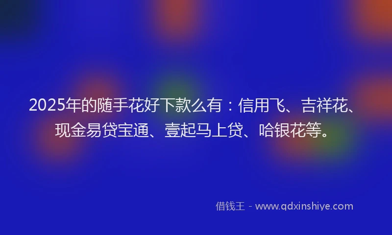 2025年的随手花好下款么有:信用飞、吉祥花、现金易贷宝通、壹起马上贷、哈银花等。