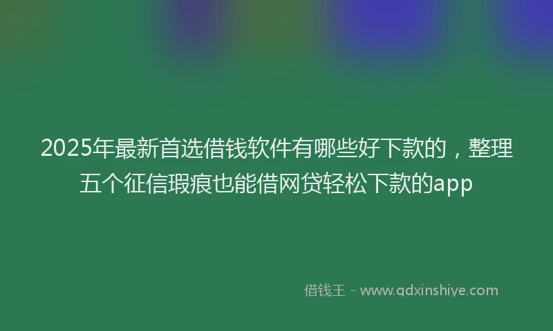 2025年最新首选借钱软件有哪些好下款的，整理五个征信瑕疵也能借网贷轻松下款的app