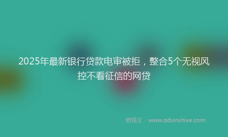2025年最新银行贷款电审被拒，整合5个无视风控不看征信的网贷