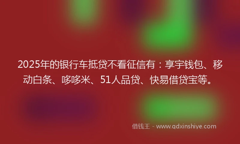 2025年的银行车抵贷不看征信有：享宇钱包、移动白条、哆哆米、51人品贷、快易借贷宝等。