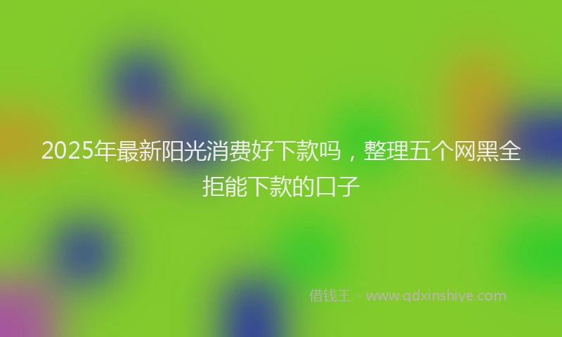 2025年最新阳光消费好下款吗，整理五个网黑全拒能下款的口子