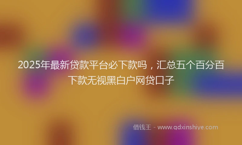 2025年最新贷款平台必下款吗，汇总五个百分百下款无视黑白户网贷口子