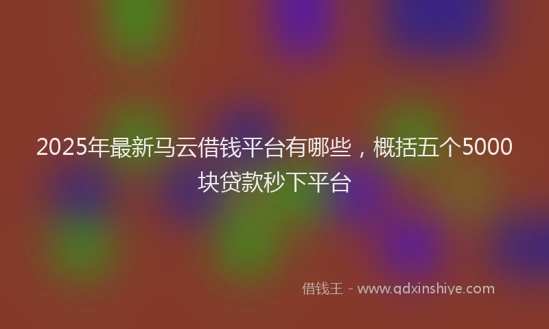 2025年最新马云借钱平台有哪些，概括五个5000块贷款秒下平台