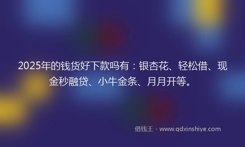 2025年的钱货好下款吗有：银杏花、轻松借、现金秒融贷、小牛金条、月月开等。