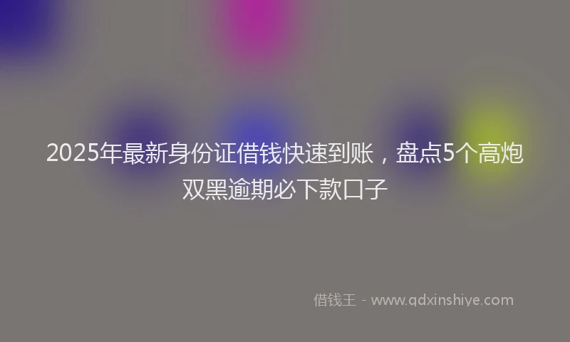 2025年最新身份证借钱快速到账，盘点5个高炮双黑逾期必下款口子