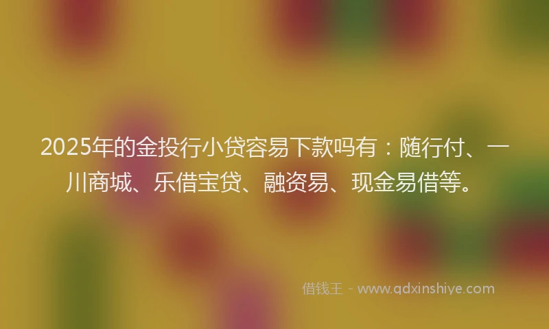 2025年的金投行小贷容易下款吗有：随行付、一川商城、乐借宝贷、融资易、现金易借等。