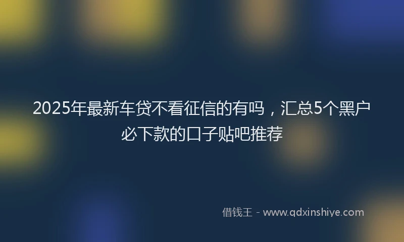 2025年最新车贷不看征信的有吗，汇总5个黑户必下款的口子贴吧推荐