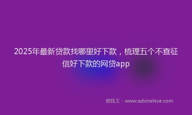 2025年最新贷款找哪里好下款，梳理五个不查征信好下款的网贷app