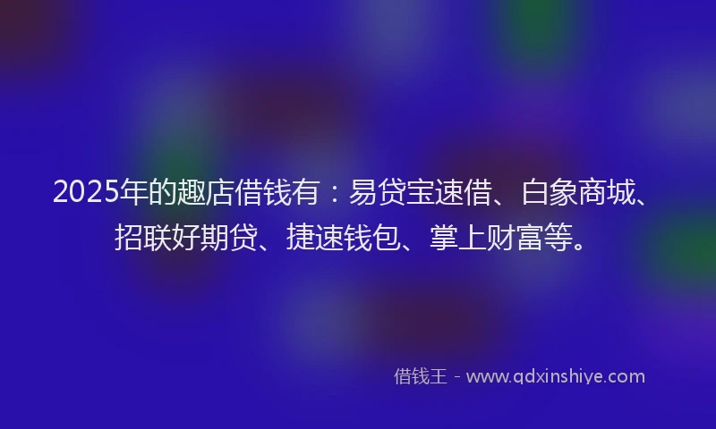 2025年的趣店借钱有：易贷宝速借、白象商城、招联好期贷、捷速钱包、掌上财富等。
