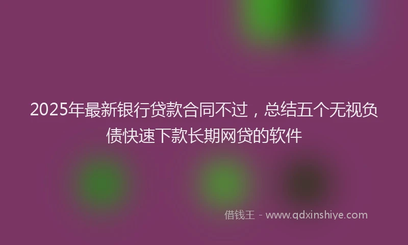 2025年最新银行贷款合同不过，总结五个无视负债快速下款长期网贷的软件