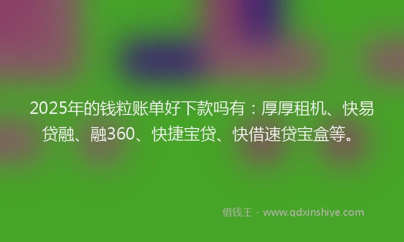 2025年的钱粒账单好下款吗有：厚厚租机、快易贷融、融360、快捷宝贷、快借速贷宝盒等。