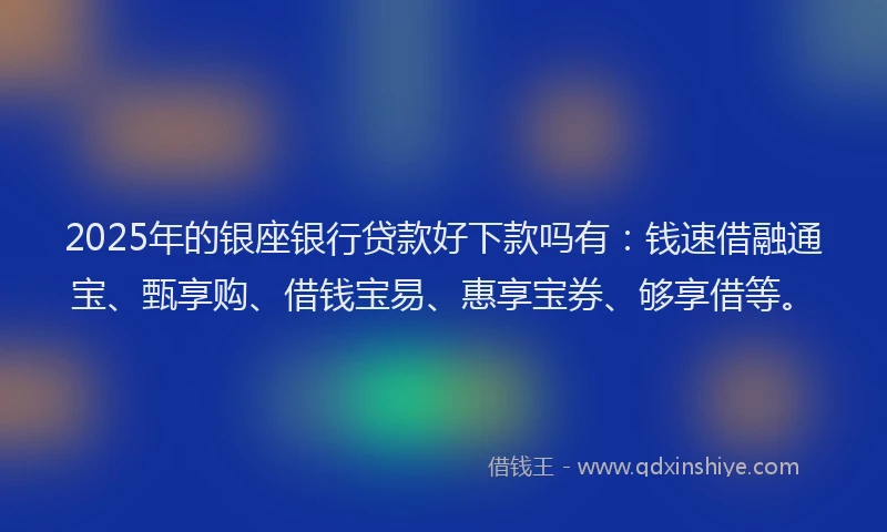 2025年的银座银行贷款好下款吗有：钱速借融通宝、甄享购、借钱宝易、惠享宝券、够享借等。