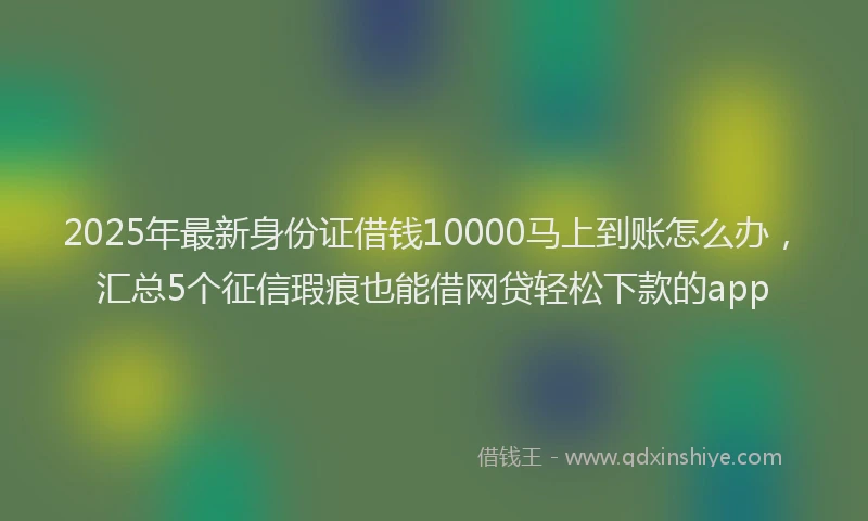 2025年最新身份证借钱10000马上到账怎么办，汇总5个征信瑕疵也能借网贷轻松下款的app