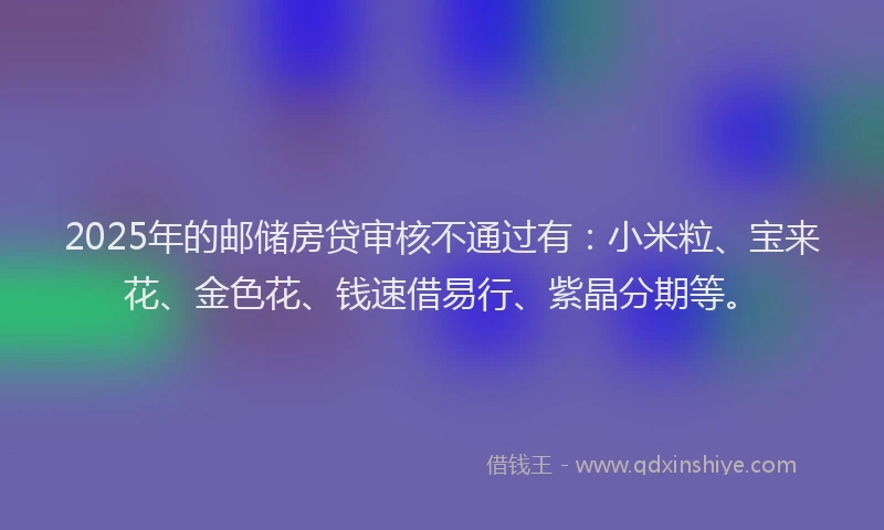 2025年的邮储房贷审核不通过有：小米粒、宝来花、金色花、钱速借易行、紫晶分期等。
