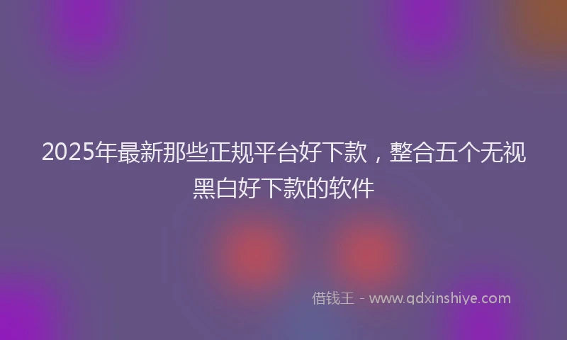 2025年最新那些正规平台好下款，整合五个无视黑白好下款的软件