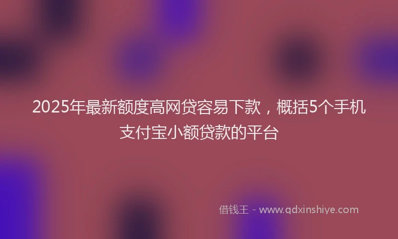 2025年最新额度高网贷容易下款，概括5个手机支付宝小额贷款的平台