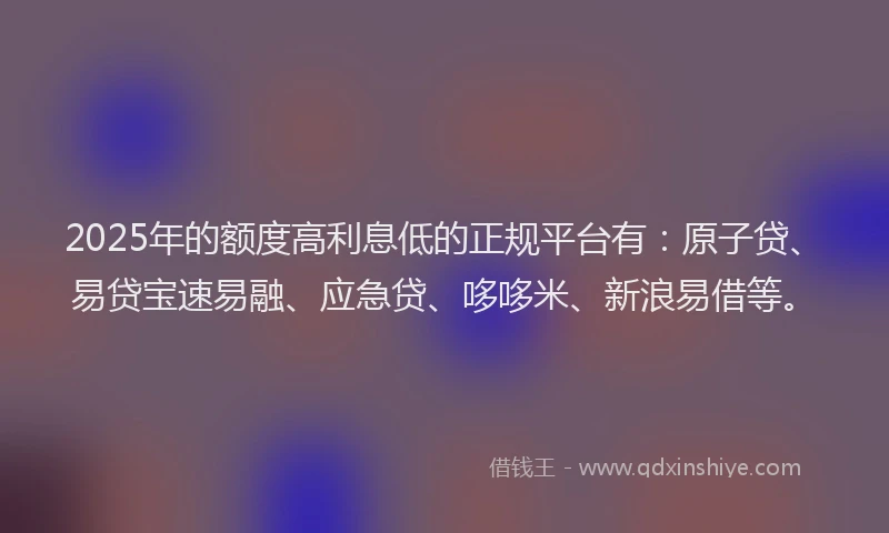 2025年的额度高利息低的正规平台有：原子贷、易贷宝速易融、应急贷、哆哆米、新浪易借等。
