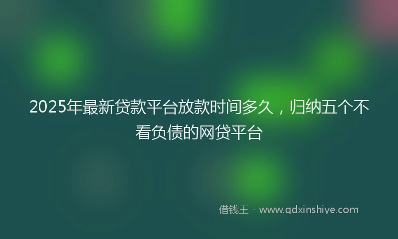 2025年最新贷款平台放款时间多久，归纳五个不看负债的网贷平台