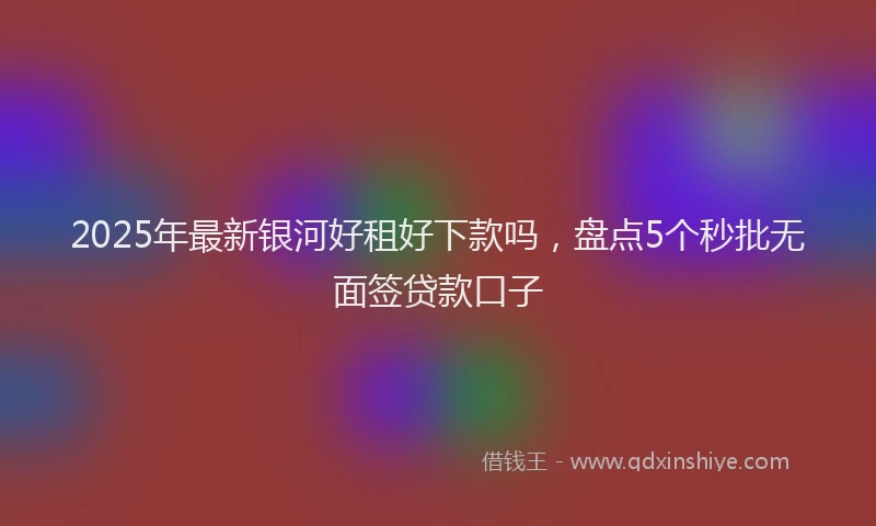 2025年最新银河好租好下款吗，盘点5个秒批无面签贷款口子
