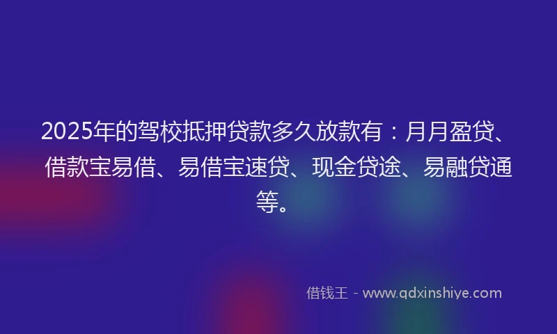 2025年的驾校抵押贷款多久放款有：月月盈贷、借款宝易借、易借宝速贷、现金贷途、易融贷通等。