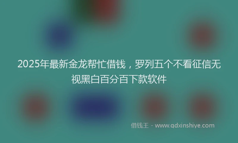 2025年最新金龙帮忙借钱，罗列五个不看征信无视黑白百分百下款软件