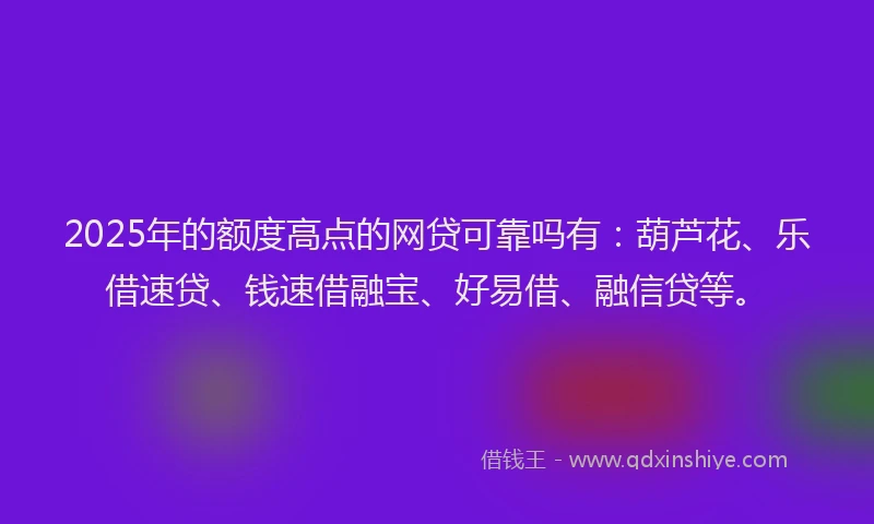 2025年的额度高点的网贷可靠吗有：葫芦花、乐借速贷、钱速借融宝、好易借、融信贷等。