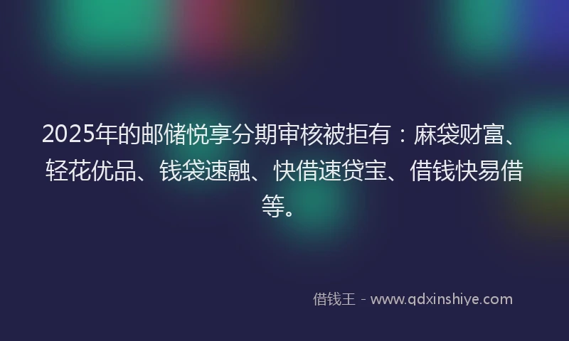 2025年的邮储悦享分期审核被拒有：麻袋财富、轻花优品、钱袋速融、快借速贷宝、借钱快易借等。