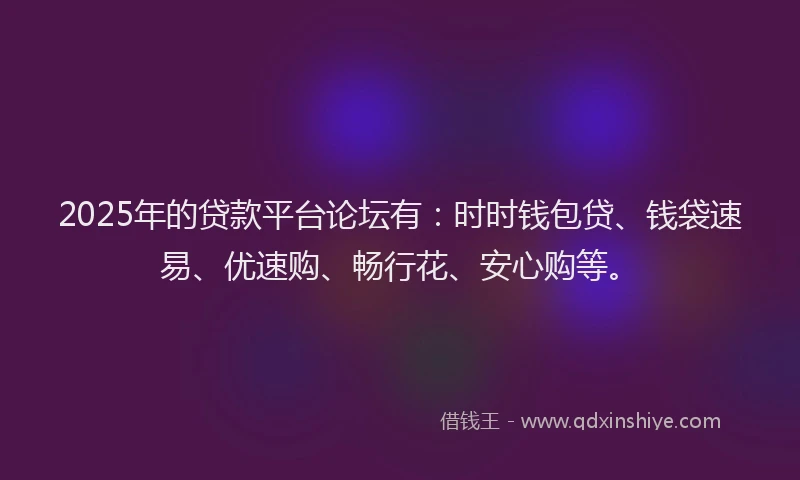 2025年的贷款平台论坛有：时时钱包贷、钱袋速易、优速购、畅行花、安心购等。