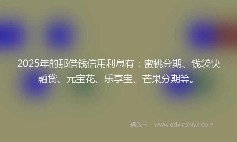 2025年的那借钱信用利息有：蜜桃分期、钱袋快融贷、元宝花、乐享宝、芒果分期等。