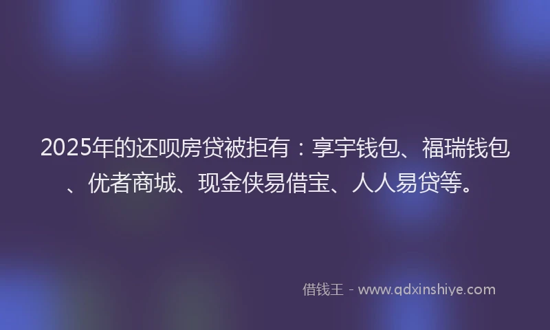 2025年的还呗房贷被拒有：享宇钱包、福瑞钱包、优者商城、现金侠易借宝、人人易贷等。