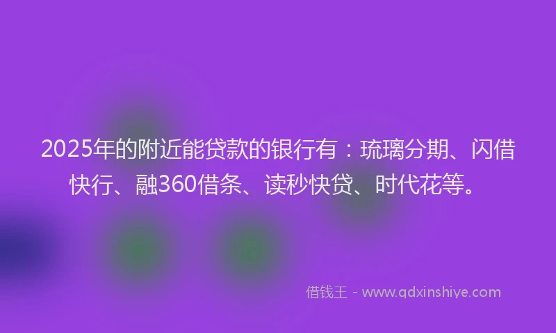 2025年的附近能贷款的银行有：琉璃分期、闪借快行、融360借条、读秒快贷、时代花等。