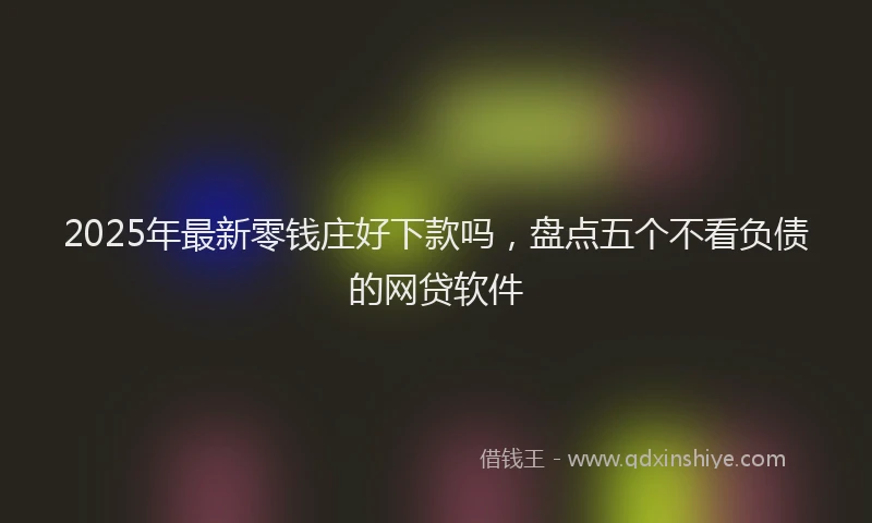 2025年最新零钱庄好下款吗，盘点五个不看负债的网贷软件