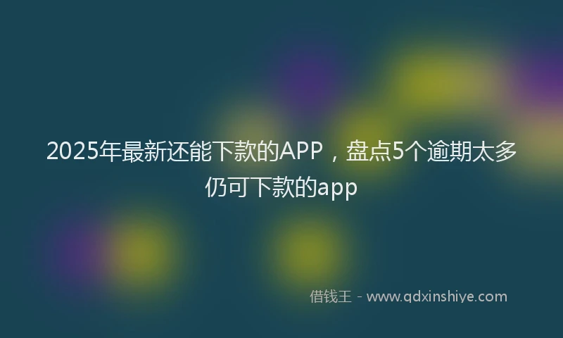 2025年最新还能下款的APP，盘点5个逾期太多仍可下款的app