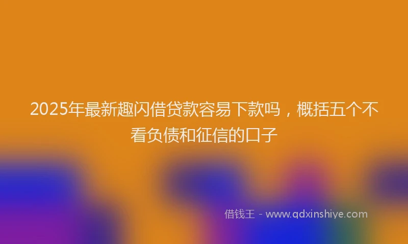 2025年最新趣闪借贷款容易下款吗，概括五个不看负债和征信的口子