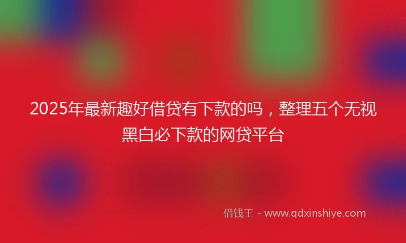 2025年最新趣好借贷有下款的吗，整理五个无视黑白必下款的网贷平台