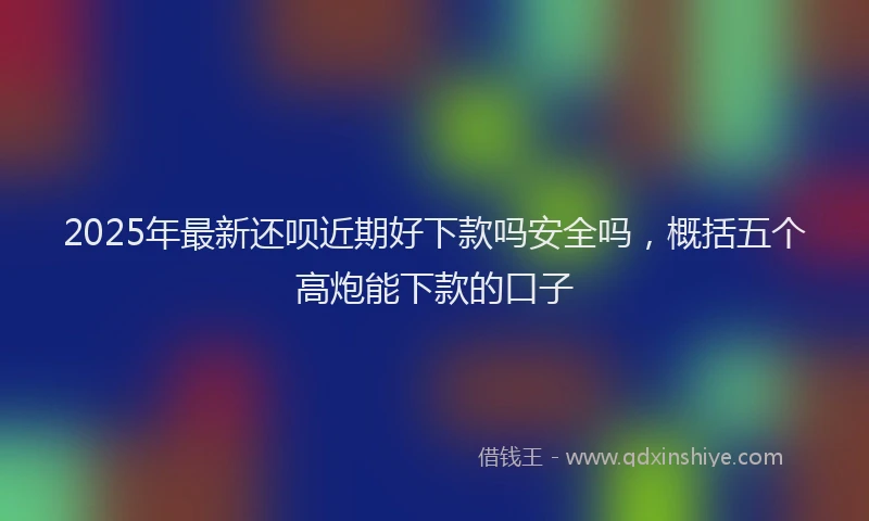 2025年最新还呗近期好下款吗安全吗，概括五个高炮能下款的口子
