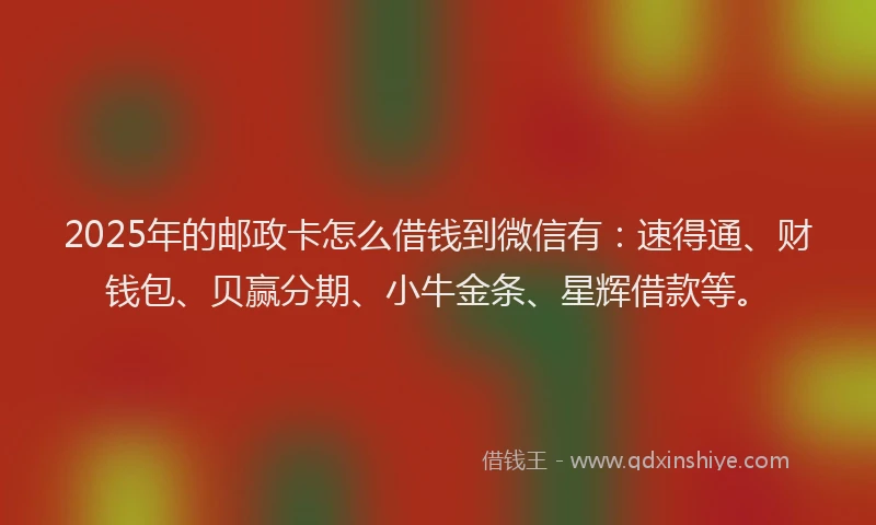 2025年的邮政卡怎么借钱到微信有：速得通、财钱包、贝赢分期、小牛金条、星辉借款等。