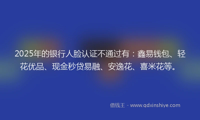 2025年的银行人脸认证不通过有：鑫易钱包、轻花优品、现金秒贷易融、安逸花、喜米花等。