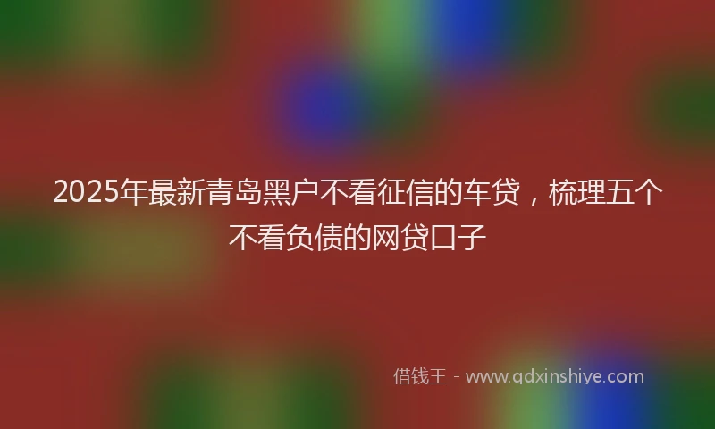 2025年最新青岛黑户不看征信的车贷，梳理五个不看负债的网贷口子