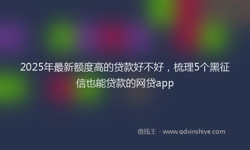 2025年最新额度高的贷款好不好，梳理5个黑征信也能贷款的网贷app