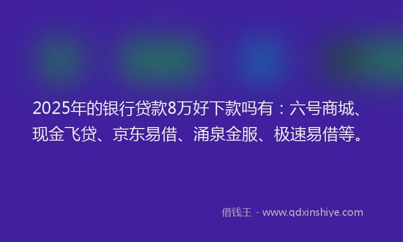 2025年的银行贷款8万好下款吗有：六号商城、现金飞贷、京东易借、涌泉金服、极速易借等。