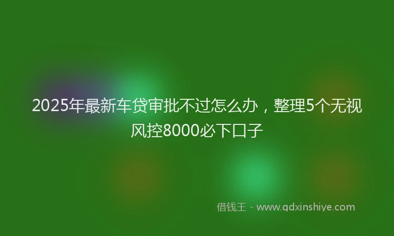 2025年最新车贷审批不过怎么办，整理5个无视风控8000必下口子