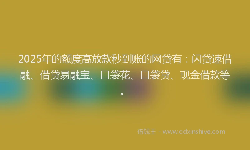 2025年的额度高放款秒到账的网贷有：闪贷速借融、借贷易融宝、口袋花、口袋贷、现金借款等。