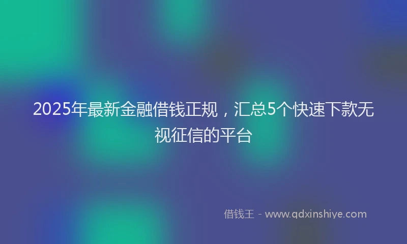 2025年最新金融借钱正规，汇总5个快速下款无视征信的平台