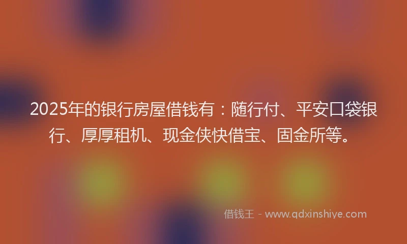 2025年的银行房屋借钱有：随行付、平安口袋银行、厚厚租机、现金侠快借宝、固金所等。