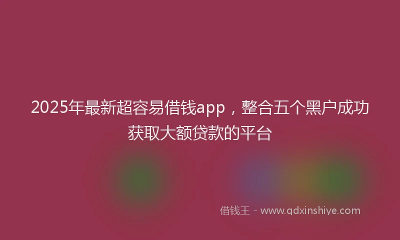 2025年最新超容易借钱app，整合五个黑户成功获取大额贷款的平台