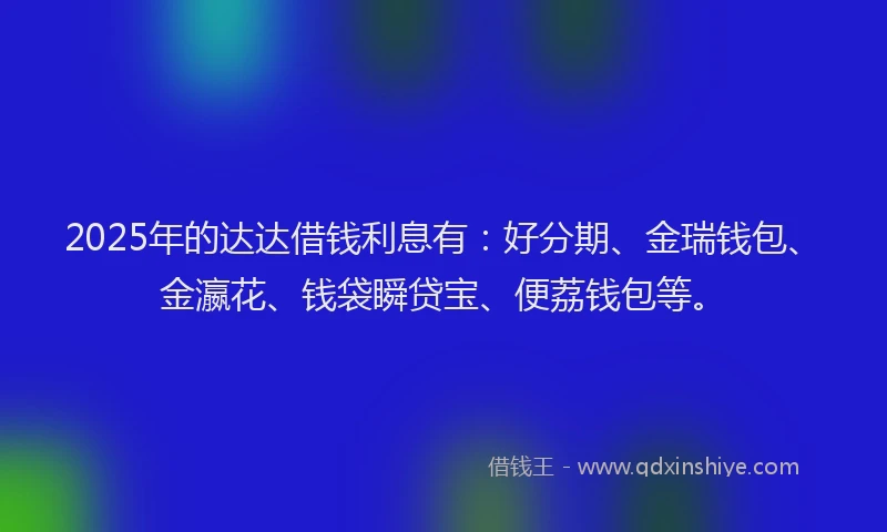 2025年的达达借钱利息有：好分期、金瑞钱包、金瀛花、钱袋瞬贷宝、便荔钱包等。