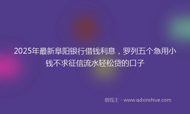 2025年最新阜阳银行借钱利息，罗列五个急用小钱不求征信流水轻松贷的口子