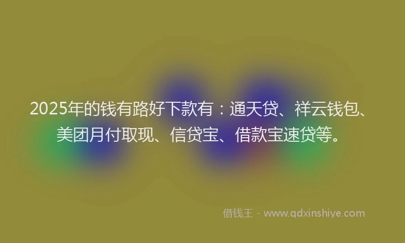 2025年的钱有路好下款有：通天贷、祥云钱包、美团月付取现、信贷宝、借款宝速贷等。